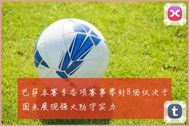 巴萨本赛季各项赛事零封8场仅次于国米展现强大防守实力