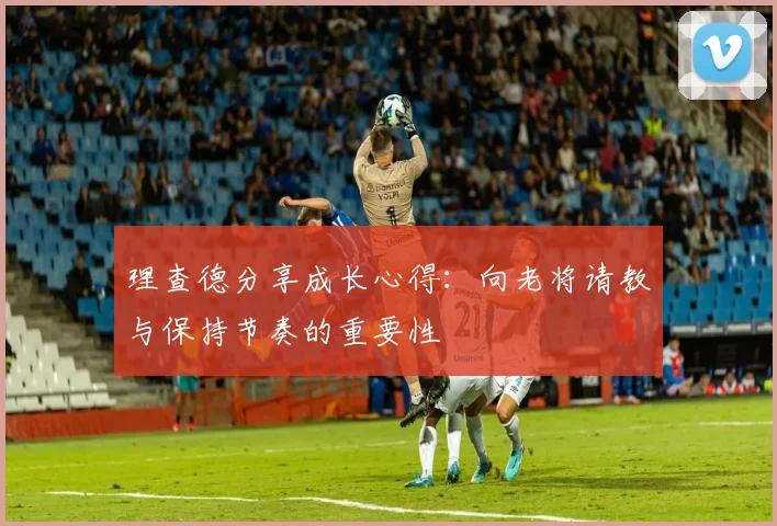 理查德分享成长心得：向老将请教与保持节奏的重要性