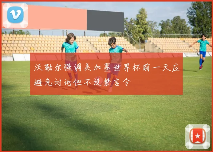 沃勒尔强调美加墨世界杯前一天应避免讨论但不设禁言令