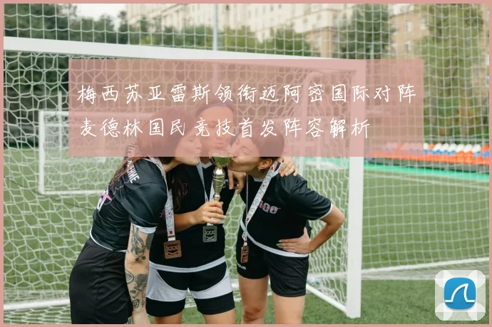 梅西苏亚雷斯领衔迈阿密国际对阵麦德林国民竞技首发阵容解析