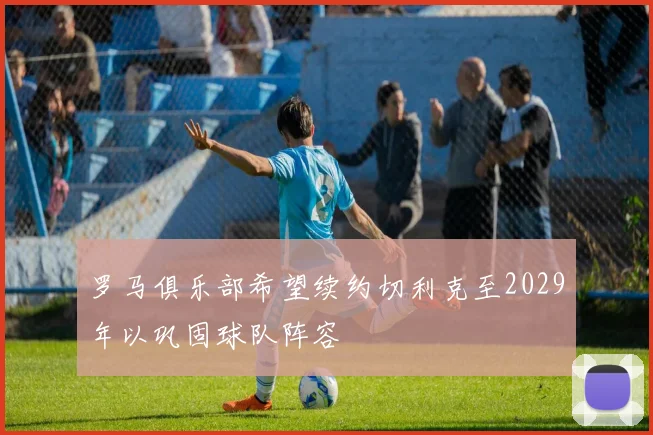 罗马俱乐部希望续约切利克至2029年以巩固球队阵容