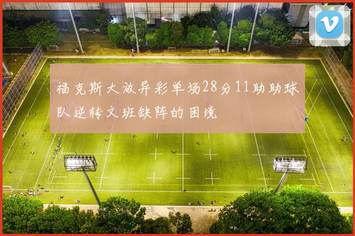 福克斯大放异彩单场28分11助助球队逆转文班缺阵的困境