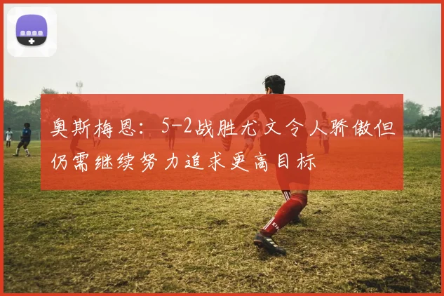 奥斯梅恩：5-2战胜尤文令人骄傲但仍需继续努力追求更高目标