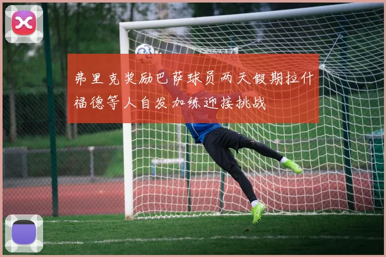 弗里克奖励巴萨球员两天假期拉什福德等人自发加练迎接挑战