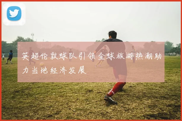 英超伦敦球队引领全球旅游热潮助力当地经济发展