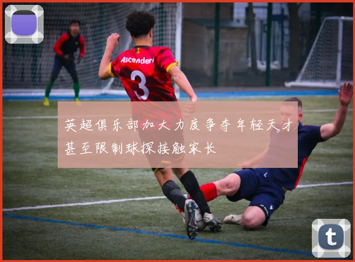 英超俱乐部加大力度争夺年轻天才甚至限制球探接触家长