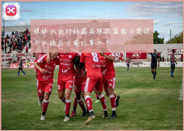 媒体人分析林葳接球投篮能力需提升以适应当前比赛水平