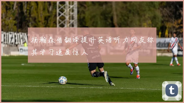 杨瀚森借翻译提升英语听力网友称其学习速度惊人