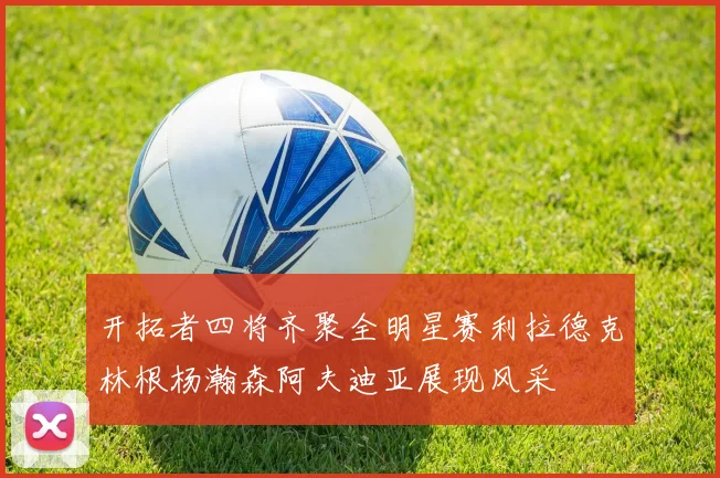 开拓者四将齐聚全明星赛利拉德克林根杨瀚森阿夫迪亚展现风采