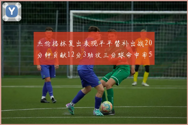 杰伦格林复出表现平平替补出战20分钟贡献12分3助攻三分球命中率50