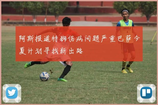阿斯报道特狮伤病问题严重巴萨今夏计划寻找新出路