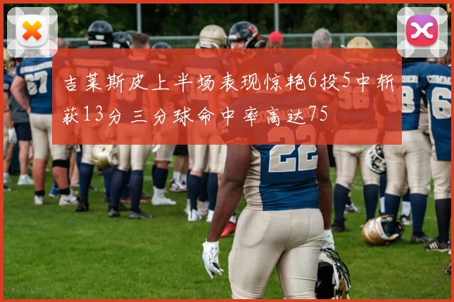 吉莱斯皮上半场表现惊艳6投5中斩获13分三分球命中率高达75