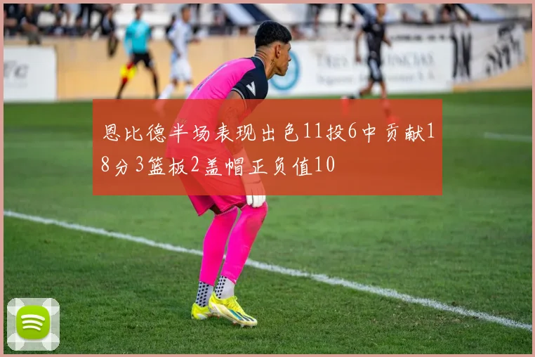 恩比德半场表现出色11投6中贡献18分3篮板2盖帽正负值10
