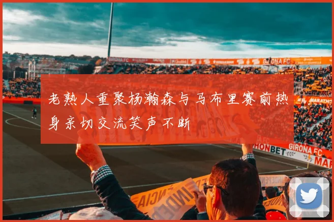 老熟人重聚杨瀚森与马布里赛前热身亲切交流笑声不断