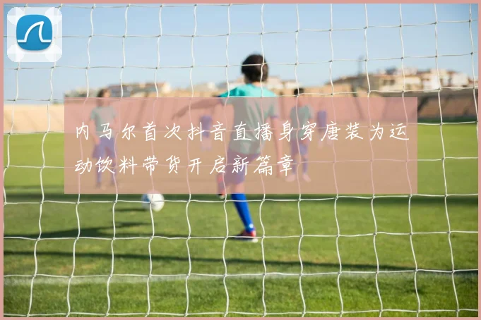 内马尔首次抖音直播身穿唐装为运动饮料带货开启新篇章