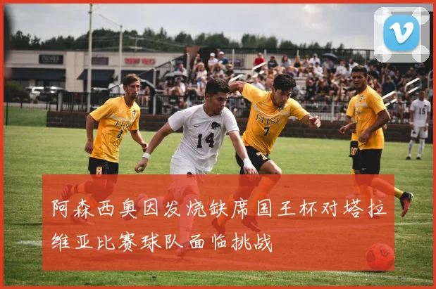 阿森西奥因发烧缺席国王杯对塔拉维亚比赛球队面临挑战
