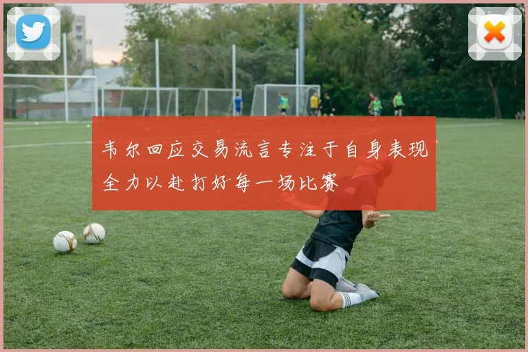 韦尔回应交易流言专注于自身表现全力以赴打好每一场比赛