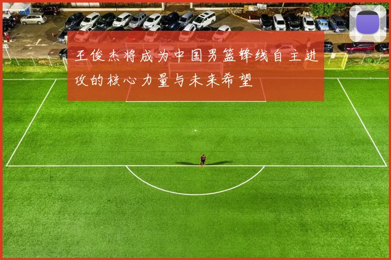 王俊杰将成为中国男篮锋线自主进攻的核心力量与未来希望