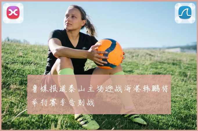 鲁媒报道泰山主场迎战海港韩鹏将举行赛季告别战