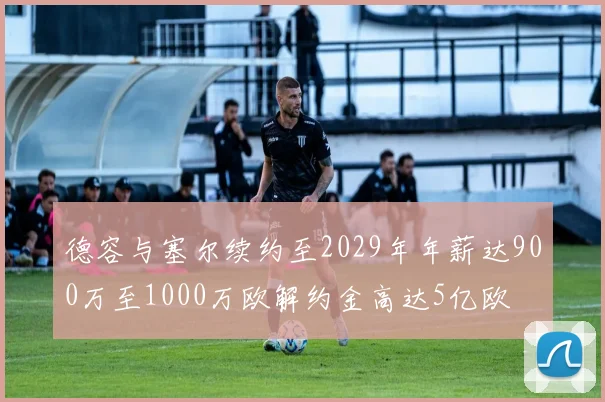 德容与塞尔续约至2029年年薪达900万至1000万欧解约金高达5亿欧