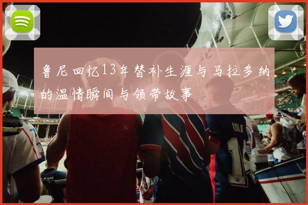 鲁尼回忆13年替补生涯与马拉多纳的温情瞬间与领带故事