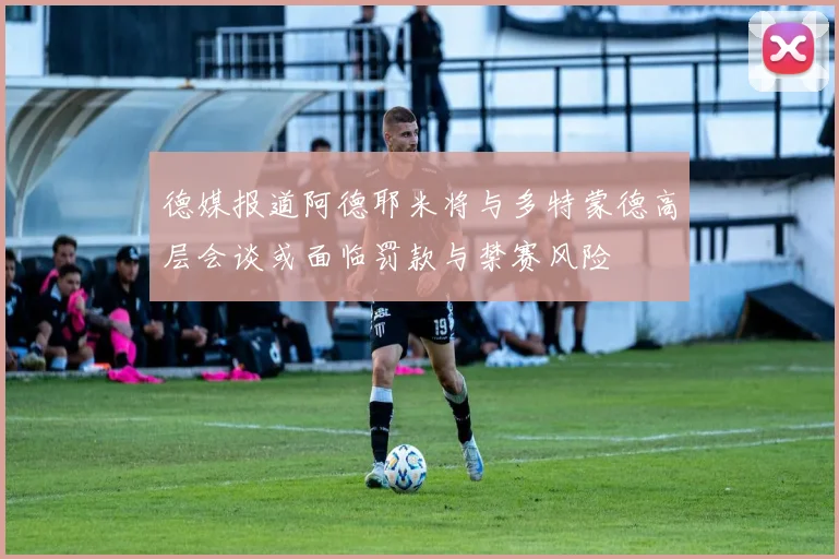 德媒报道阿德耶米将与多特蒙德高层会谈或面临罚款与禁赛风险