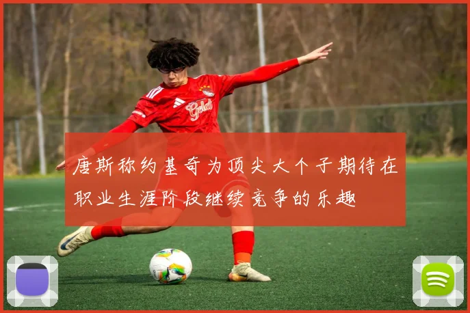 唐斯称约基奇为顶尖大个子期待在职业生涯阶段继续竞争的乐趣