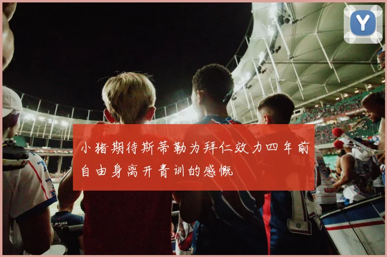 小猪期待斯蒂勒为拜仁效力四年前自由身离开青训的感慨