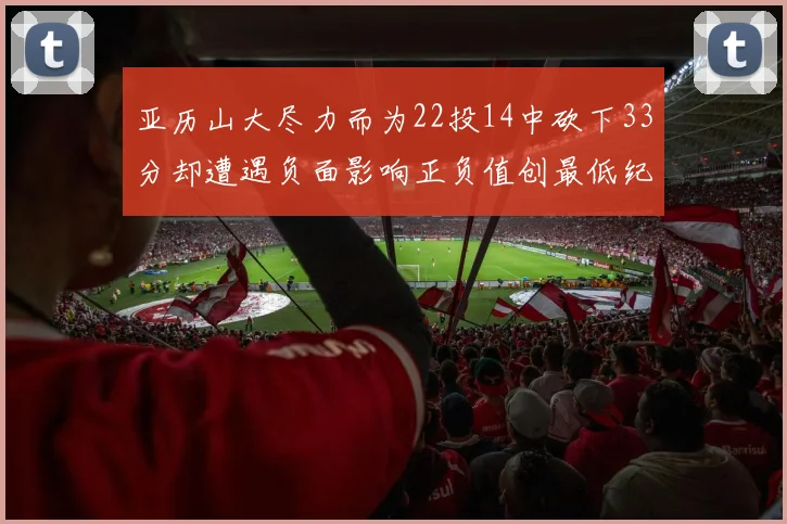 亚历山大尽力而为22投14中砍下33分却遭遇负面影响正负值创最低纪录