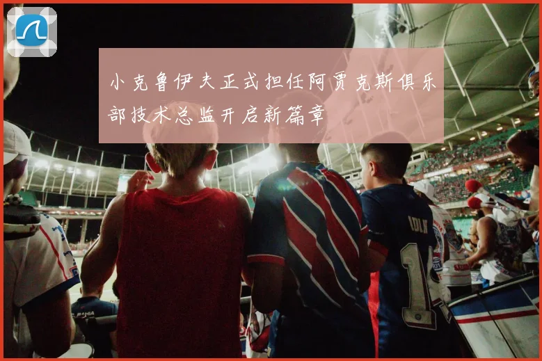 小克鲁伊夫正式担任阿贾克斯俱乐部技术总监开启新篇章