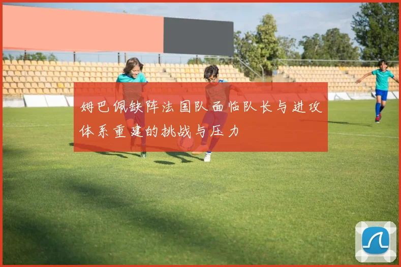 姆巴佩缺阵法国队面临队长与进攻体系重建的挑战与压力