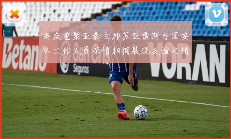 老友重聚亚泰主帅苏亚雷斯与国安队工作人员深情相拥展现友谊之情