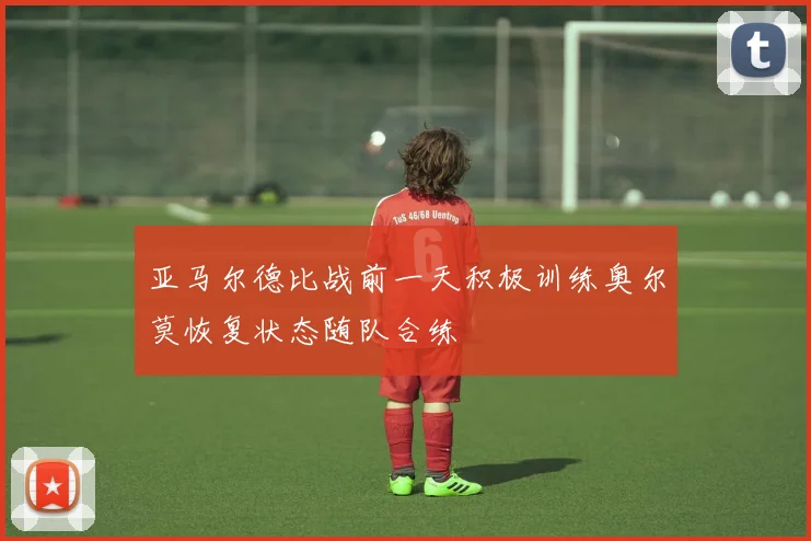 亚马尔德比战前一天积极训练奥尔莫恢复状态随队合练