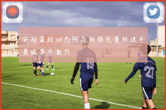 英超最新动态阿森纳领先曼联追平曼城争夺激烈