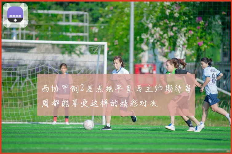 西协甲倒2差点绝平皇马主帅期待每周都能享受这样的精彩对决