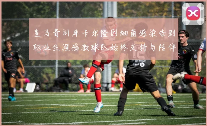 皇马青训库卡尔隆因细菌感染告别职业生涯感激球队始终支持与陪伴