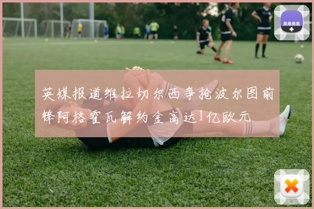英媒报道维拉切尔西争抢波尔图前锋阿格霍瓦解约金高达1亿欧元