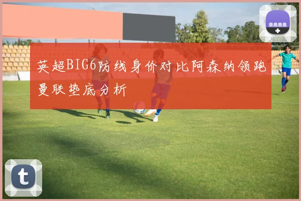 英超BIG6防线身价对比阿森纳领跑曼联垫底分析