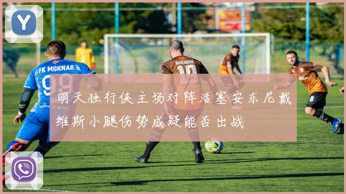 明天独行侠主场对阵活塞安东尼戴维斯小腿伤势成疑能否出战