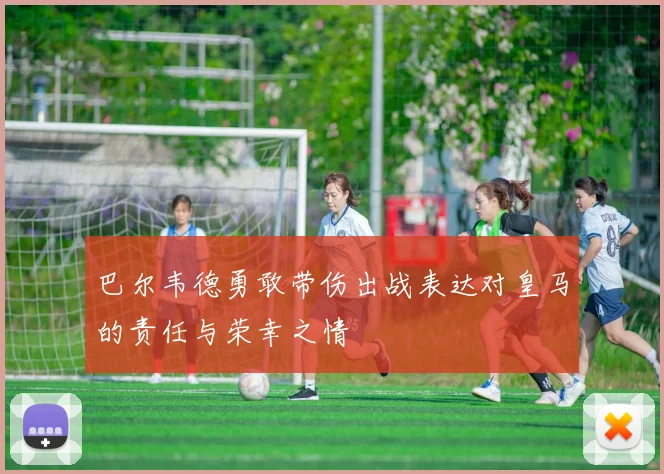 巴尔韦德勇敢带伤出战表达对皇马的责任与荣幸之情