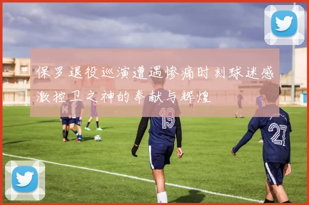 保罗退役巡演遭遇惨痛时刻球迷感激控卫之神的奉献与辉煌