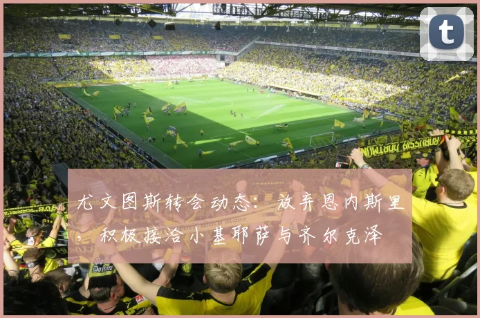 尤文图斯转会动态：放弃恩内斯里，积极接洽小基耶萨与齐尔克泽