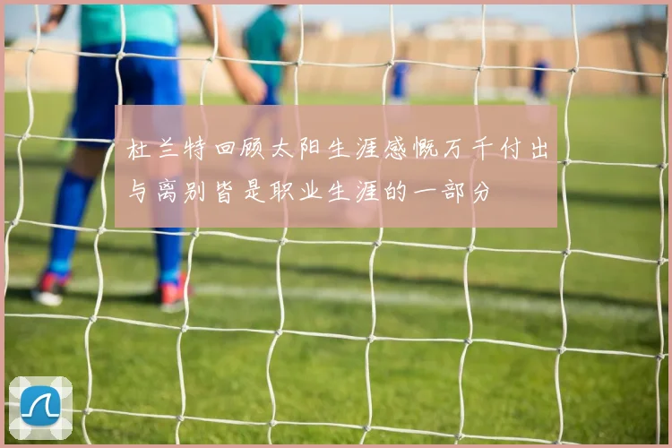 杜兰特回顾太阳生涯感慨万千付出与离别皆是职业生涯的一部分
