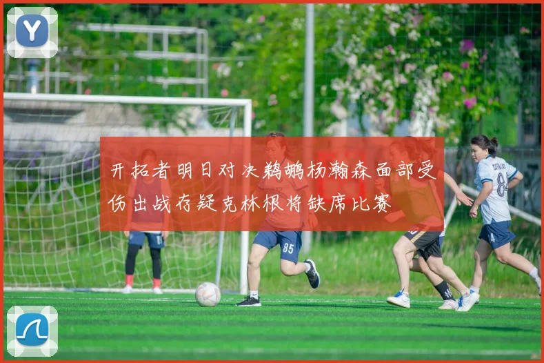 开拓者明日对决鹈鹕杨瀚森面部受伤出战存疑克林根将缺席比赛
