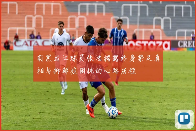 前黑龙江球员张浩揭露终身禁足真相与抑郁症困扰的心路历程
