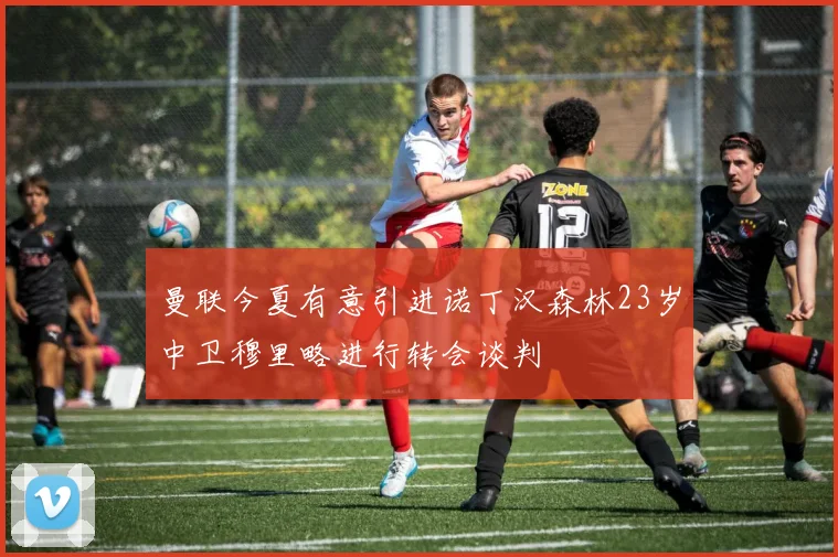 曼联今夏有意引进诺丁汉森林23岁中卫穆里略进行转会谈判