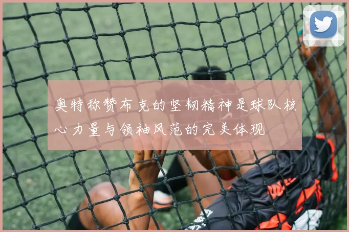 奥特称赞布克的坚韧精神是球队核心力量与领袖风范的完美体现