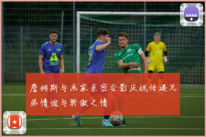 詹姆斯与画家亲密合影庆祝传递兄弟情谊与骄傲之情