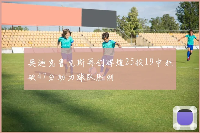 奥迪克鲁克斯再创辉煌25投19中狂砍47分助力球队胜利